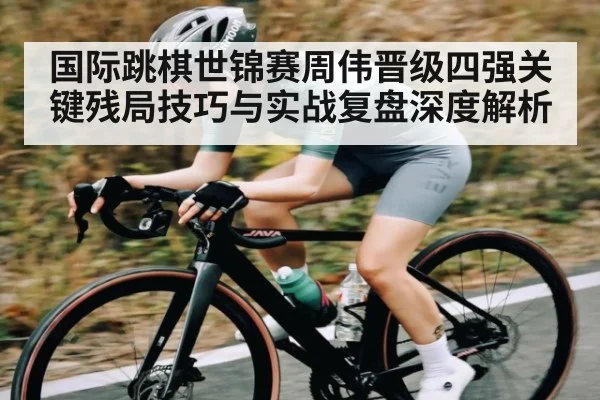 国际跳棋世锦赛周伟晋级四强关键残局技巧与实战复盘深度解析