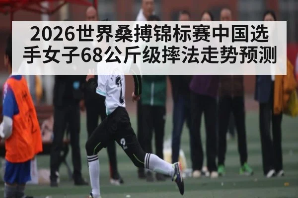2026世界桑搏锦标赛中国选手女子68公斤级摔法走势预测