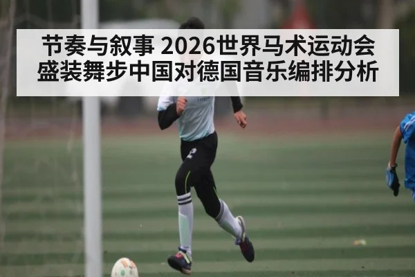 节奏与叙事 2026世界马术运动会盛装舞步中国对德国音乐编排分析